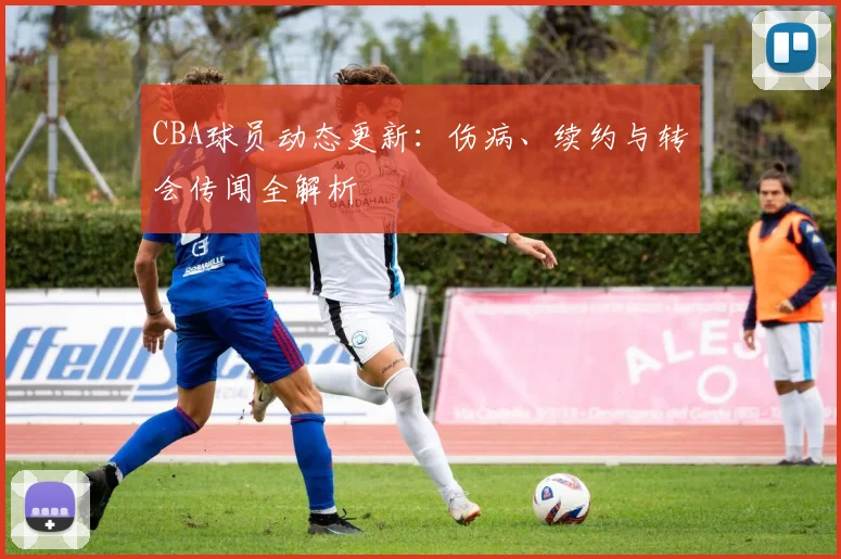 CBA球员动态更新:伤病、续约与转会传闻全解析