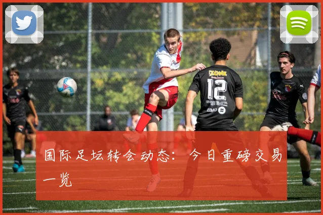 国际足坛转会动态:今日重磅交易一览