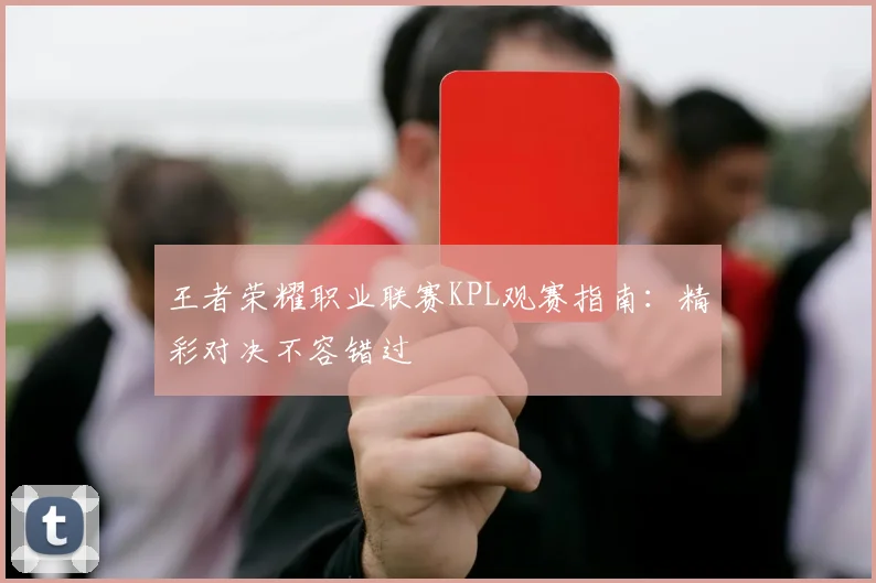 王者荣耀职业联赛KPL观赛指南:精彩对决不容错过