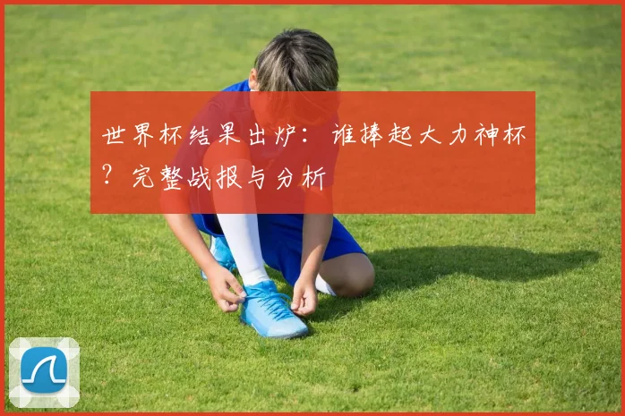 世界杯结果出炉:谁捧起大力神杯?完整战报与分析