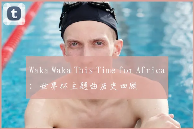 Waka Waka This Time for Africa:世界杯主题曲历史回顾