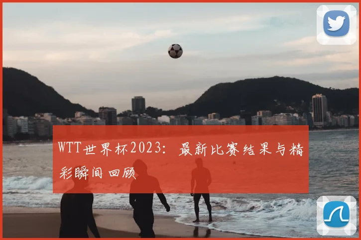 WTT世界杯2023:最新比赛结果与精彩瞬间回顾