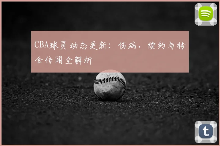 CBA球员动态更新:伤病、续约与转会传闻全解析